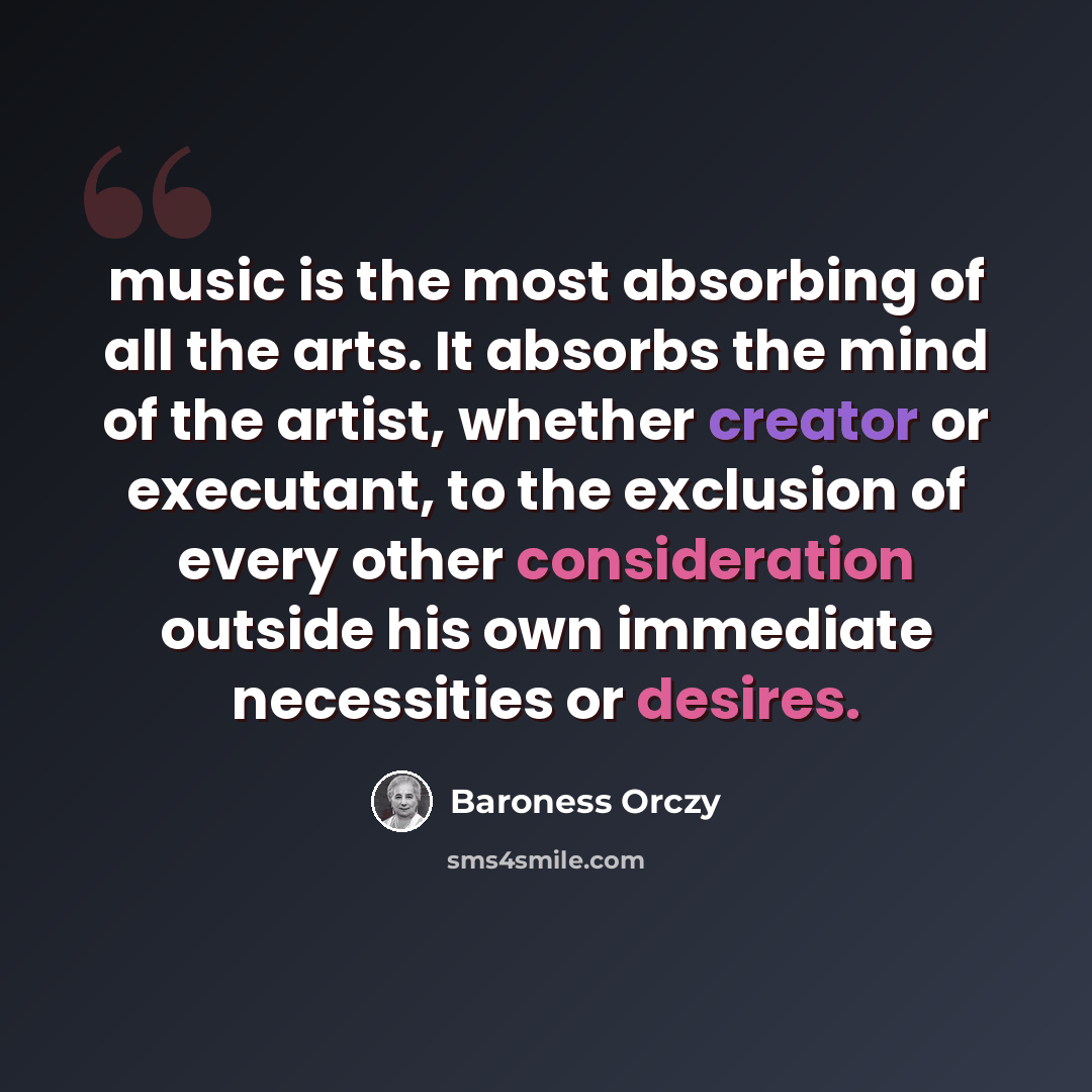 “music is the most absorbing of all the arts. It absorbs the mind of the artist, whether creator or executant, to the exclusion of every other consideration outside his own immediate necessities or desires.” quote by Baroness Orczy
