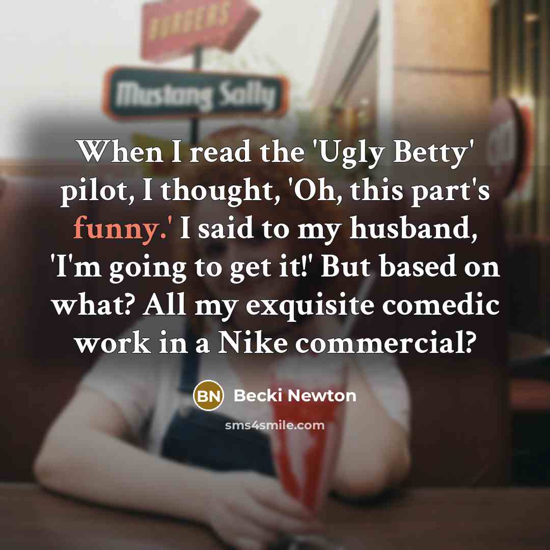 “When I read the 'Ugly Betty' pilot, I thought, 'Oh, this part's funny.' I said to my husband, 'I'm going to get it!' But based on what? All my exquisite comedic work in a Nike commercial?” quote by Becki Newton