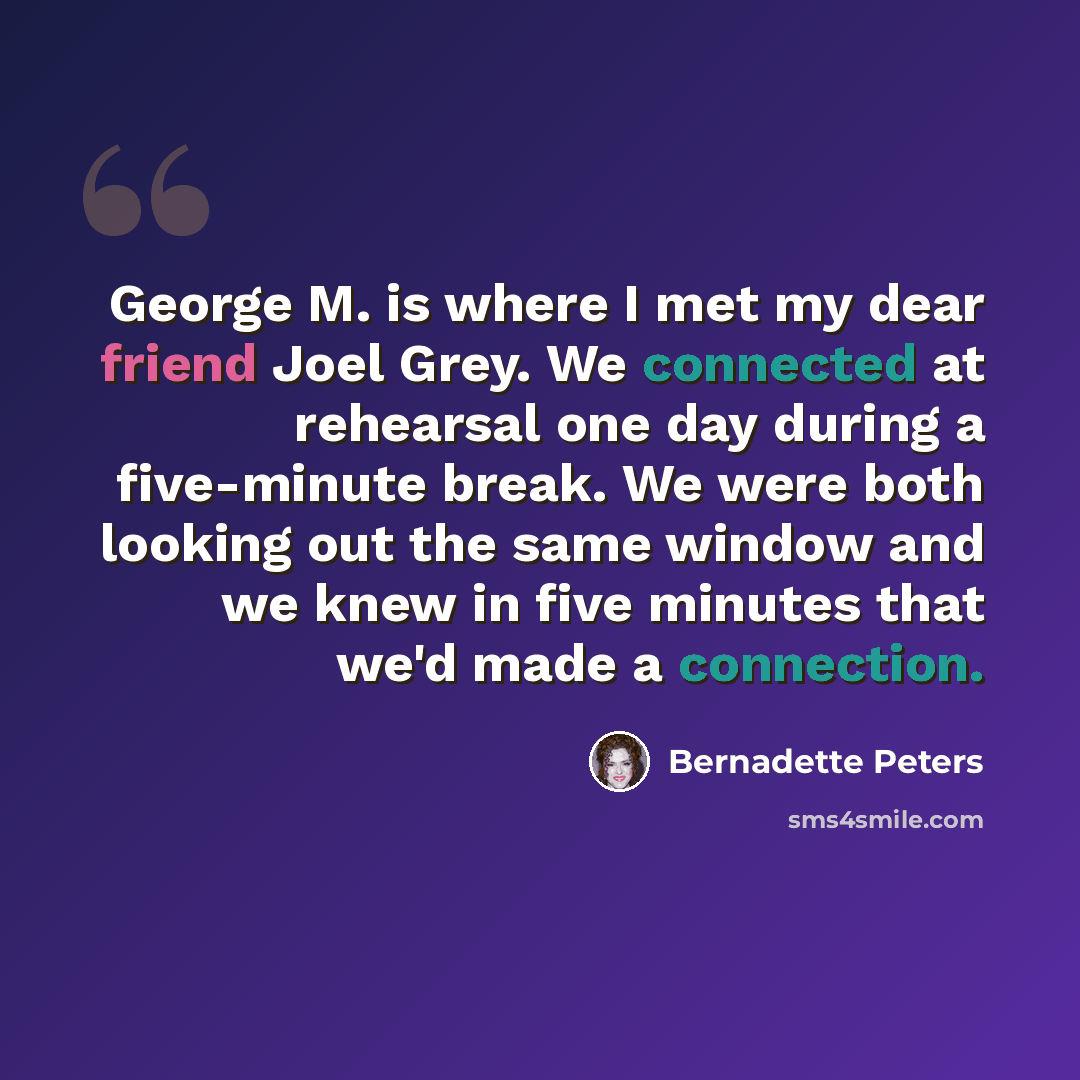 “George M. is where I met my dear friend Joel Grey. We connected at rehearsal one day during a five-minute break. We were both looking out the same window and we knew in five minutes that we'd made a connection.” quote by Bernadette Peters