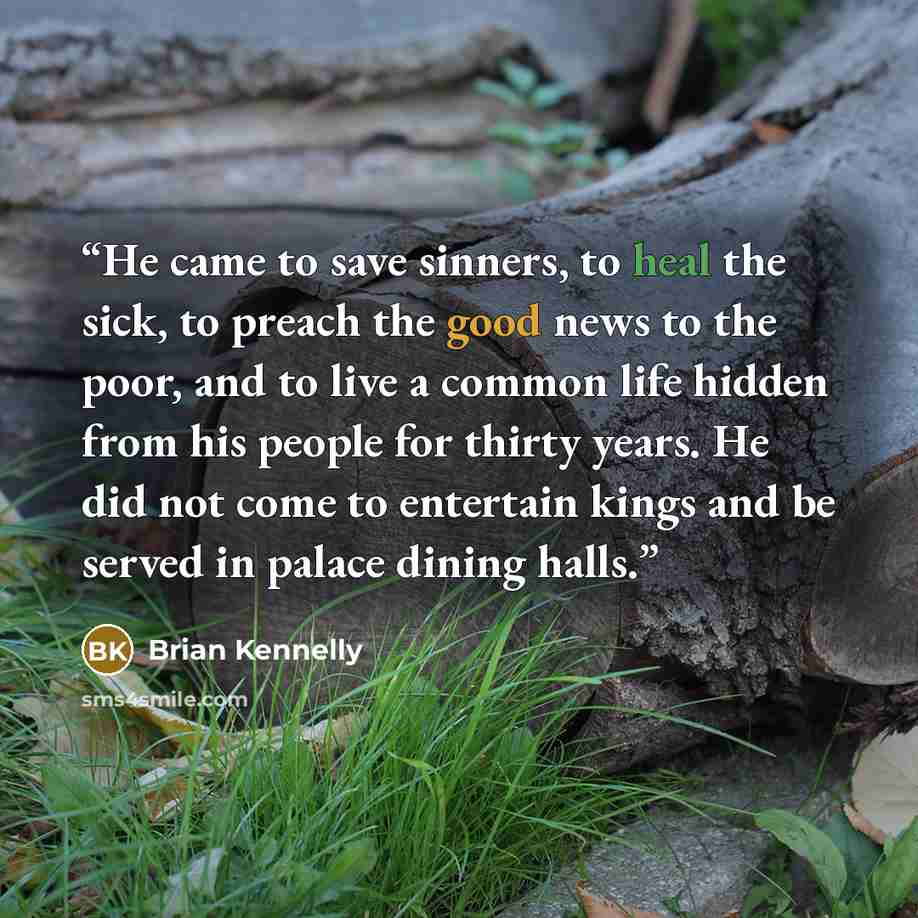 “He came to save sinners, to heal the sick, to preach the good news to the poor, and to live a common life hidden from his people for thirty years. He did not come to entertain kings and be served in palace dining halls.” quote by Brian Kennelly