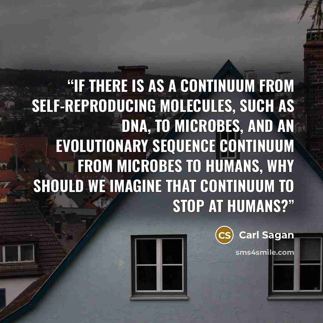 “If there is as a continuum from self-reproducing molecules, such as DNA, to microbes, and an evolutionary sequence continuum from microbes to humans, why should we imagine that continuum to stop at humans?” quote by Carl Sagan