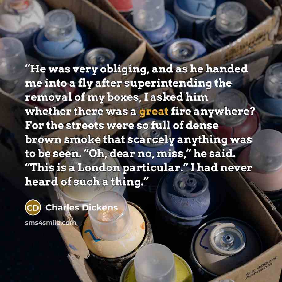 “He was very obliging, and as he handed me into a fly after superintending the removal of my boxes, I asked him whether there was a great fire anywhere? For the streets were so full of dense brown smoke that scarcely anything was to be seen. “Oh, dear no, miss,” he said. “This is a London…” quote by Charles Dickens