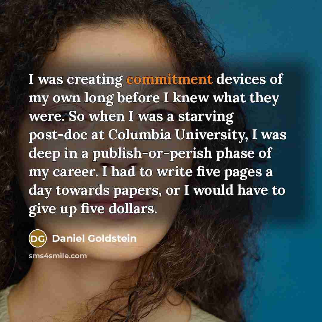 “I was creating commitment devices of my own long before I knew what they were. So when I was a starving post-doc at Columbia University, I was deep in a publish-or-perish phase of my career. I had to write five pages a day towards papers, or I would have to give up five dollars.” quote by Daniel Goldstein