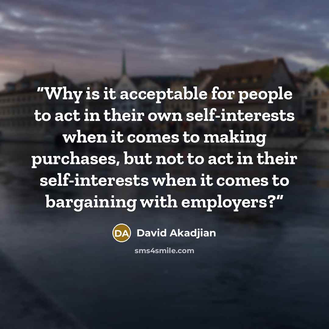 “Why is it acceptable for people to act in their own self-interests when it comes to making purchases, but not to act in their self-interests when it comes to bargaining with employers?” quote by David Akadjian