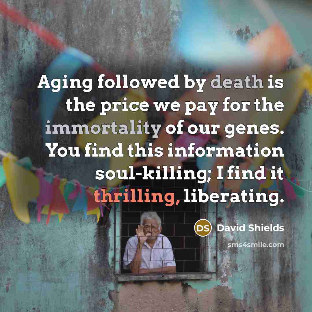 “Aging followed by death is the price we pay for the immortality of our genes. You find this information soul-killing; I find it thrilling, liberating.” quote by David Shields