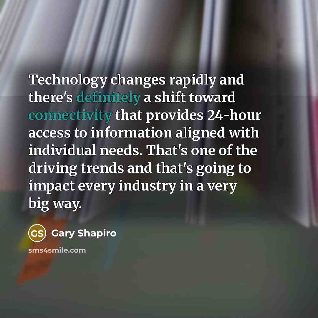 “Technology changes rapidly and there's definitely a shift toward connectivity that provides 24-hour access to information aligned with individual needs. That's one of the driving trends and that's going to impact every industry in a very big way.” quote by Gary Shapiro