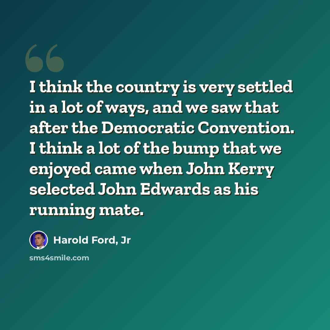 “I think the country is very settled in a lot of ways, and we saw that after the Democratic Convention. I think a lot of the bump that we enjoyed came when John Kerry selected John Edwards as his running mate.” quote by Harold Ford, Jr