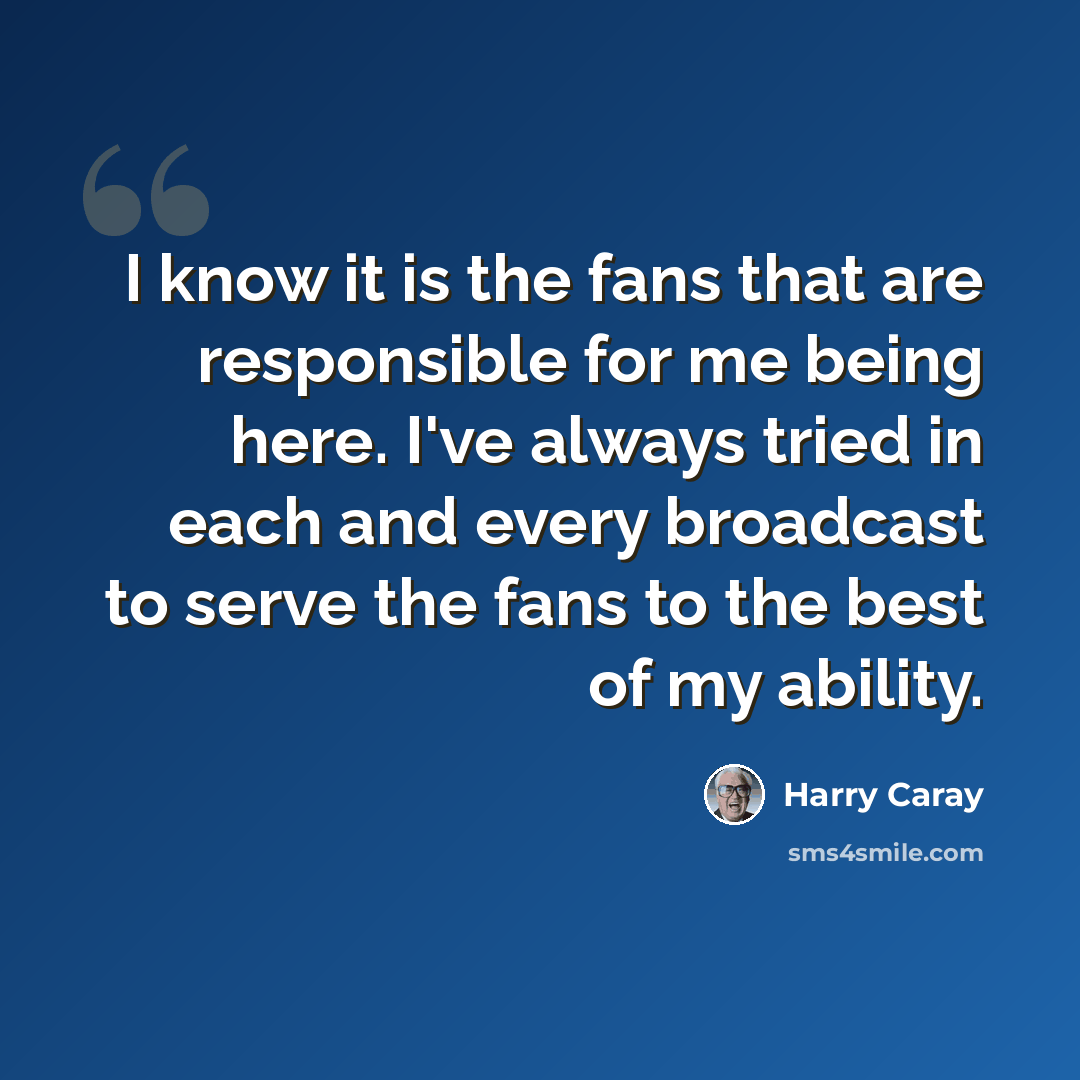 “I know it is the fans that are responsible for me being here. I've always tried in each and every broadcast to serve the fans to the best of my ability.” quote by Harry Caray