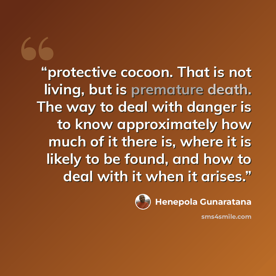 “protective cocoon. That is not living, but is premature death. The way to deal with danger is to know approximately how much of it there is, where it is likely to be found, and how to deal with it when it arises.” quote by Henepola Gunaratana