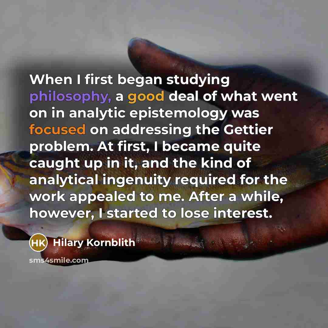 “When I first began studying philosophy, a good deal of what went on in analytic epistemology was focused on addressing the Gettier problem. At first, I became quite caught up in it, and the kind of analytical ingenuity required for the work appealed to me. After a while, however, I started to lose…” quote by Hilary Kornblith