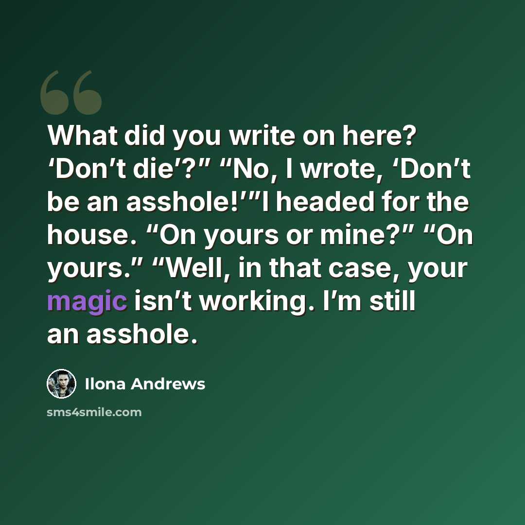 “What did you write on here? ‘Don’t die’?” “No, I wrote, ‘Don’t be an asshole!’”I headed for the house. “On yours or mine?” “On yours.” “Well, in that case, your magic isn’t working. I’m still an asshole.” quote by Ilona Andrews