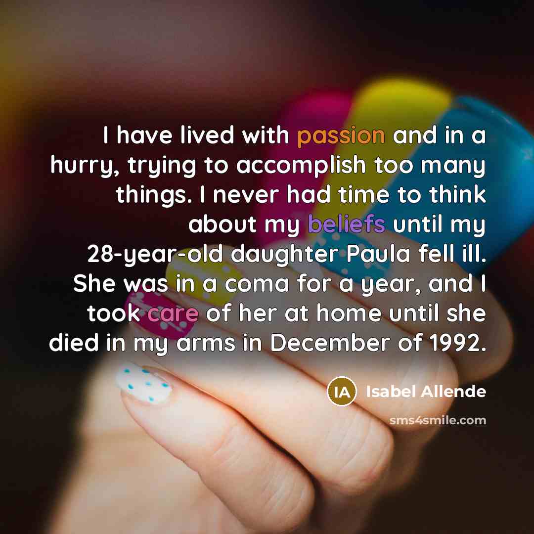 “I have lived with passion and in a hurry, trying to accomplish too many things. I never had time to think about my beliefs until my 28-year-old daughter Paula fell ill. She was in a coma for a year, and I took care of her at home until she died in my arms in December of 1992.” quote by Isabel Allende