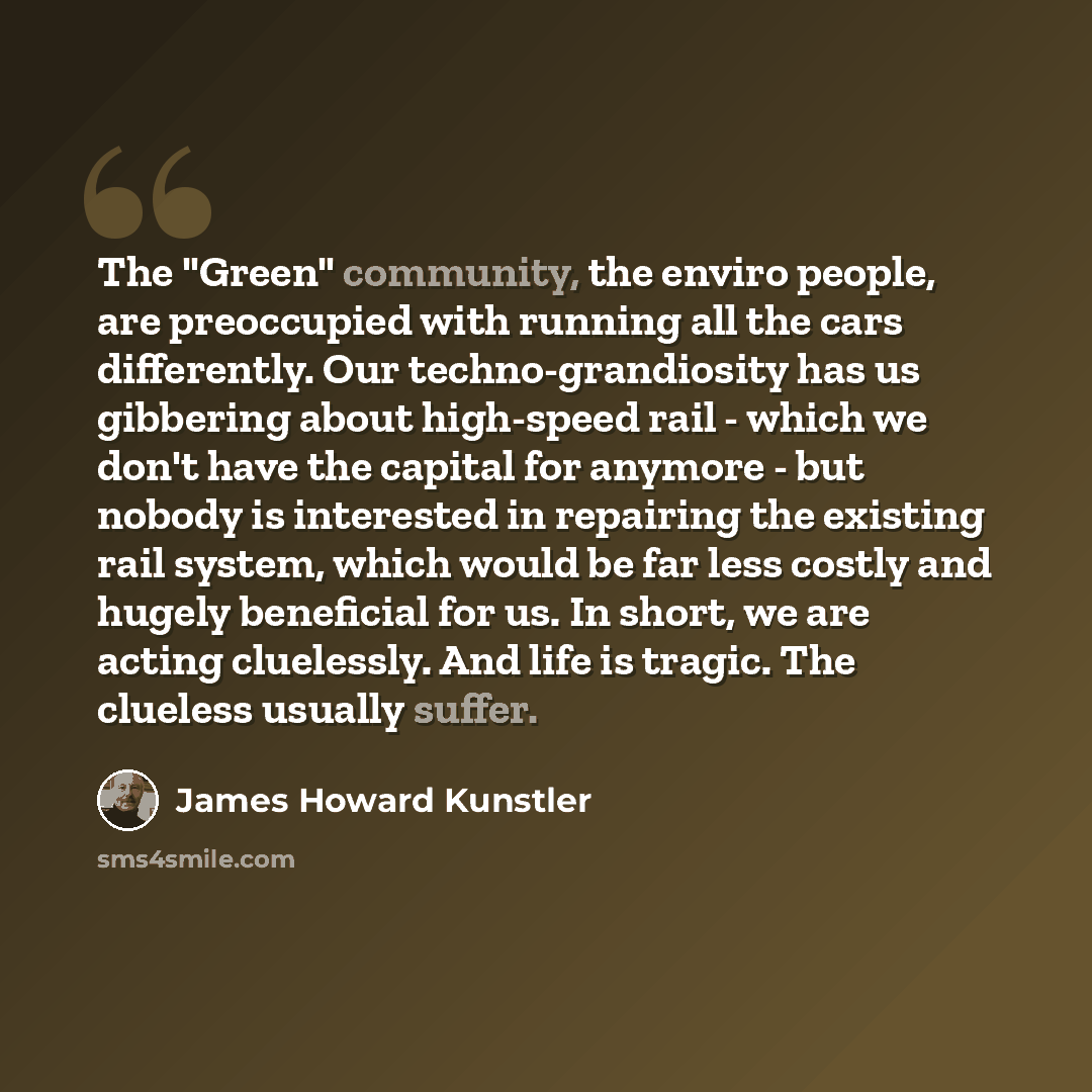 “The "Green" community, the enviro people, are preoccupied with running all the cars differently. Our techno-grandiosity has us gibbering about high-speed rail - which we don't have the capital for anymore - but nobody is interested in repairing the existing rail system, which would be far less…” quote by James Howard Kunstler