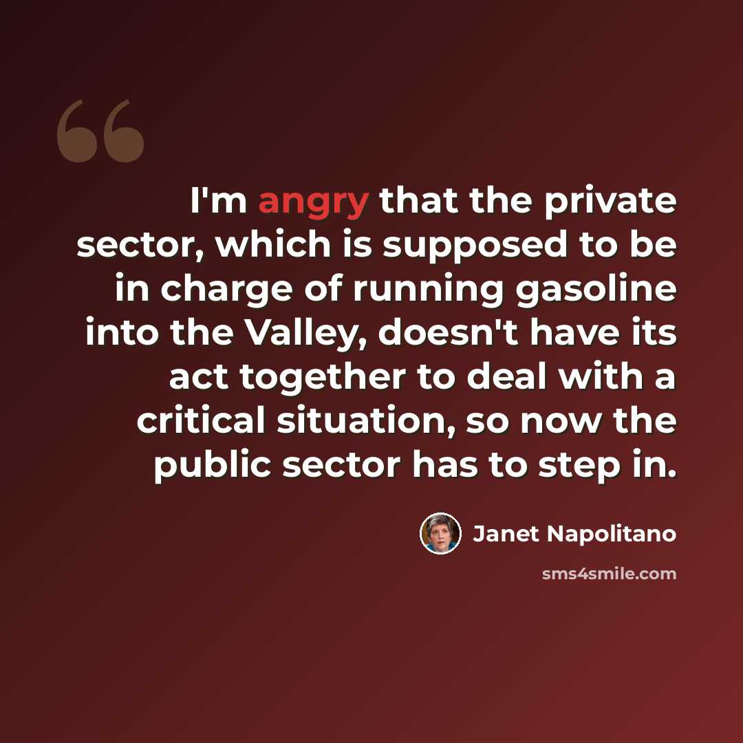 “I'm angry that the private sector, which is supposed to be in charge of running gasoline into the Valley, doesn't have its act together to deal with a critical situation, so now the public sector has to step in.” quote by Janet Napolitano