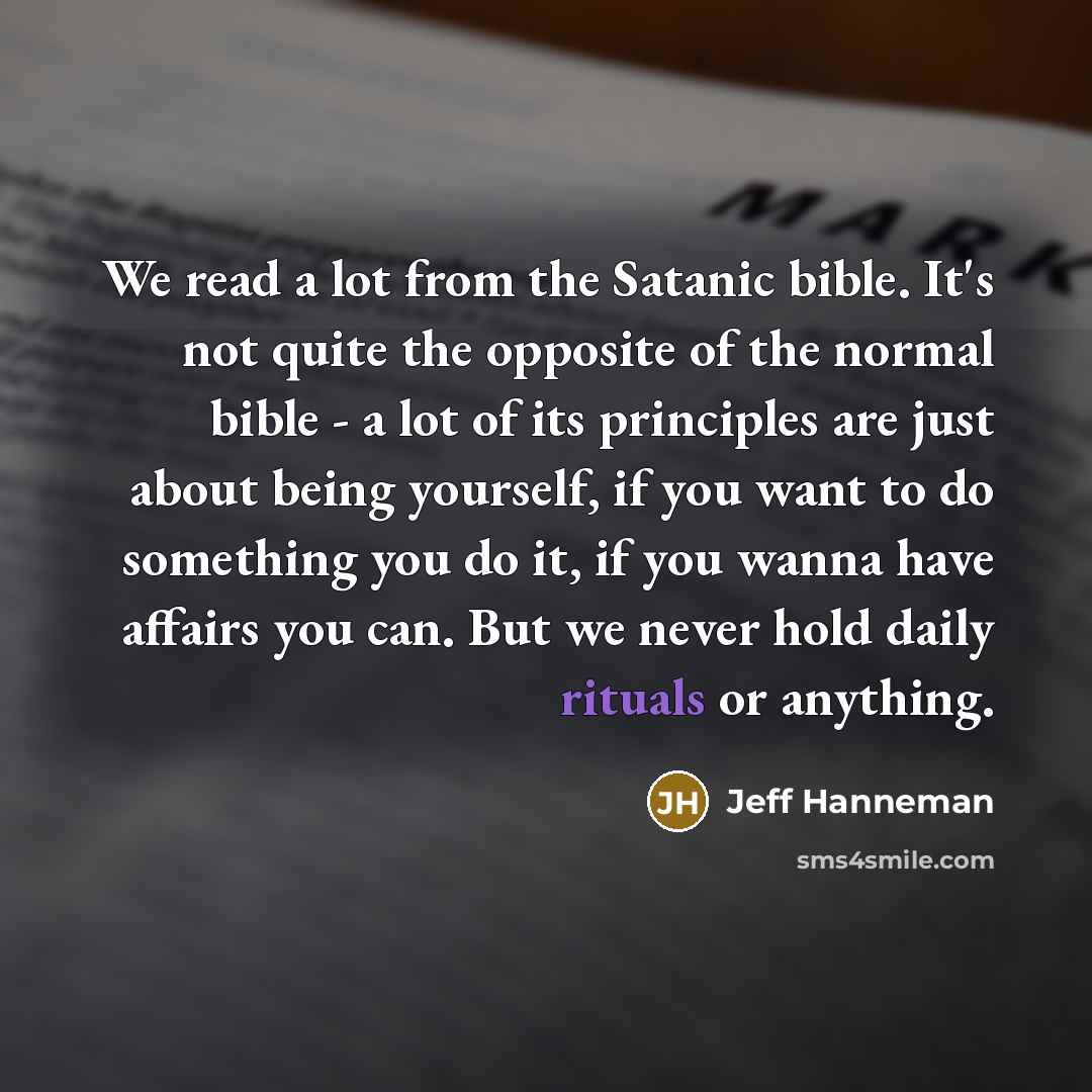 “We read a lot from the Satanic bible. It's not quite the opposite of the normal bible - a lot of its principles are just about being yourself, if you want to do something you do it, if you wanna have affairs you can. But we never hold daily rituals or anything.” quote by Jeff Hanneman
