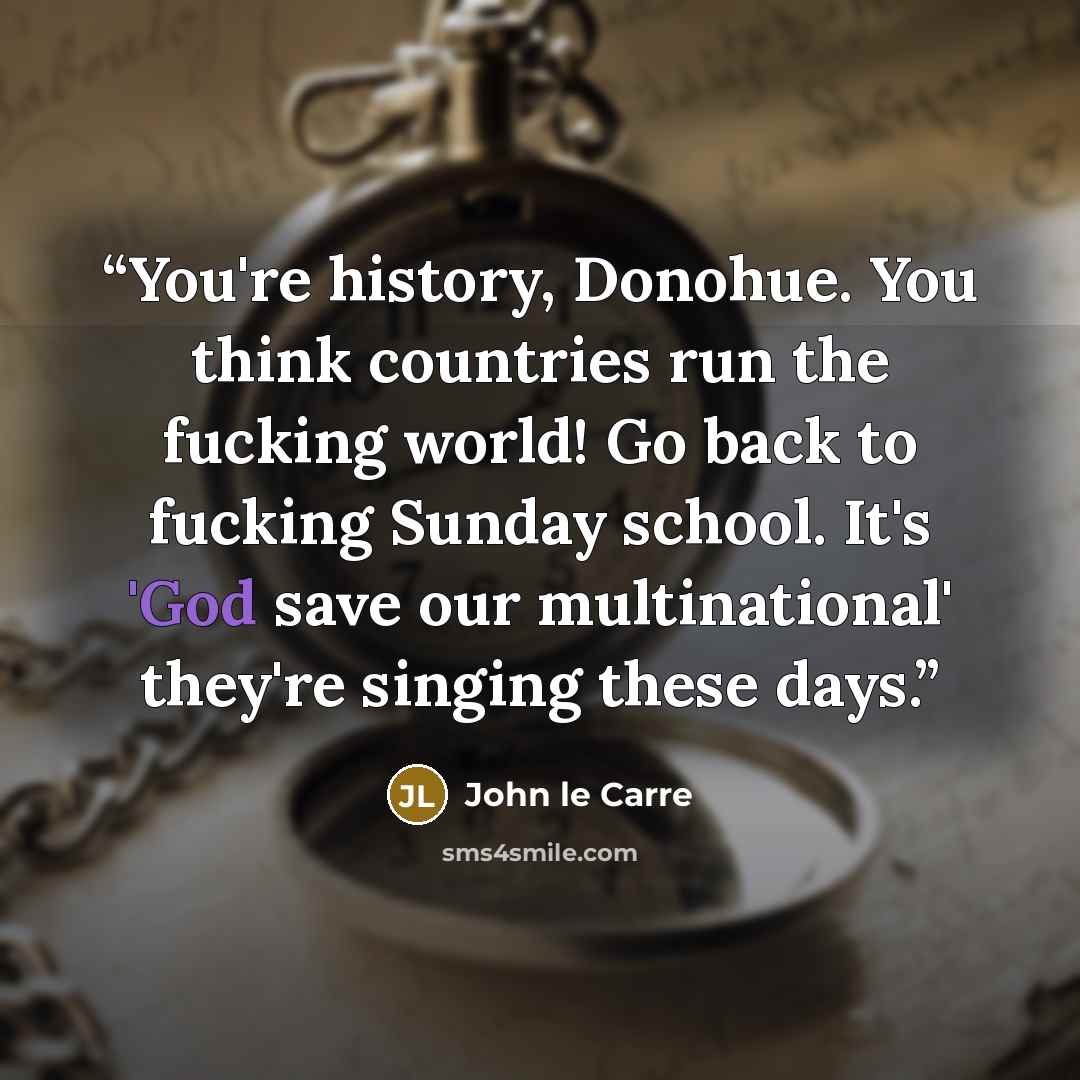 “You're history, Donohue. You think countries run the fucking world! Go back to fucking Sunday school. It's 'God save our multinational' they're singing these days.” quote by John le Carré