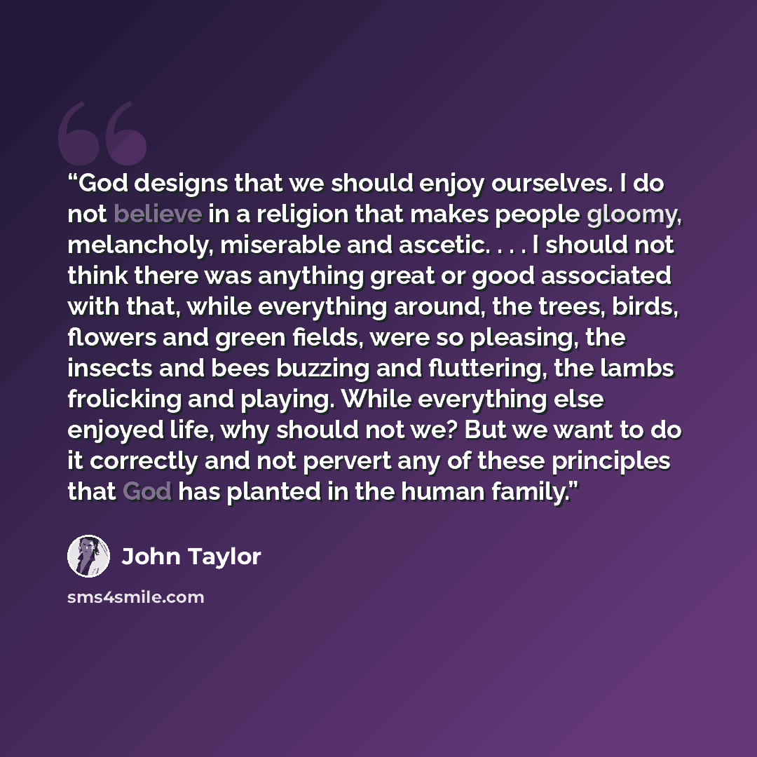 “God designs that we should enjoy ourselves. I do not believe in a religion that makes people gloomy, melancholy, miserable and ascetic. . . . I should not think there was anything great or good associated with that, while everything around, the trees, birds, flowers and green fields, were so…” quote by John Taylor