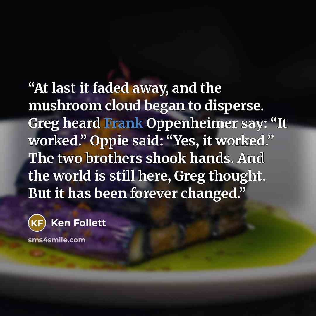 “At last it faded away, and the mushroom cloud began to disperse. Greg heard Frank Oppenheimer say: “It worked.” Oppie said: “Yes, it worked.” The two brothers shook hands. And the world is still here, Greg thought. But it has been forever changed.” quote by Ken Follett