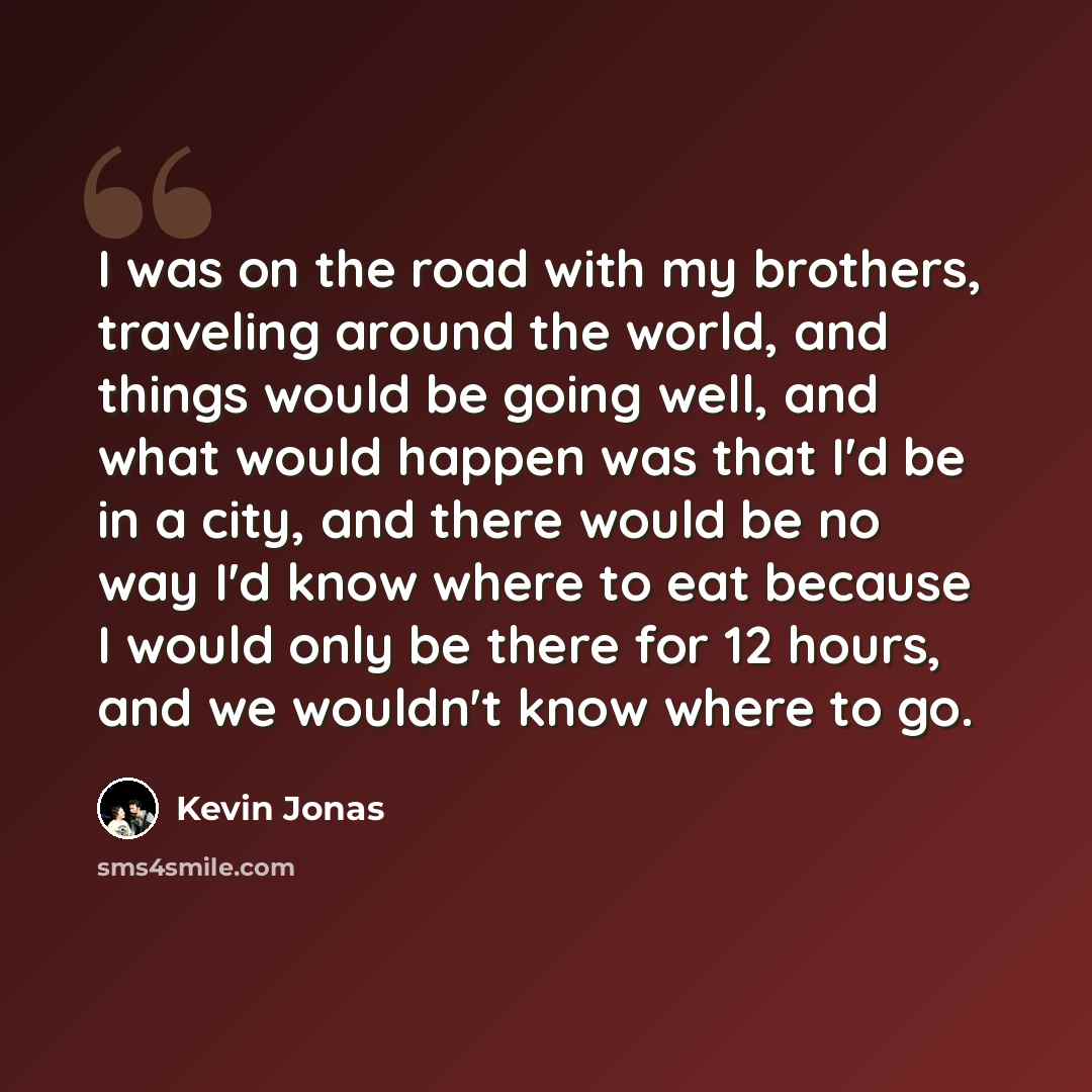 “I was on the road with my brothers, traveling around the world, and things would be going well, and what would happen was that I'd be in a city, and there would be no way I'd know where to eat because I would only be there for 12 hours, and we wouldn't know where to go.” quote by Kevin Jonas