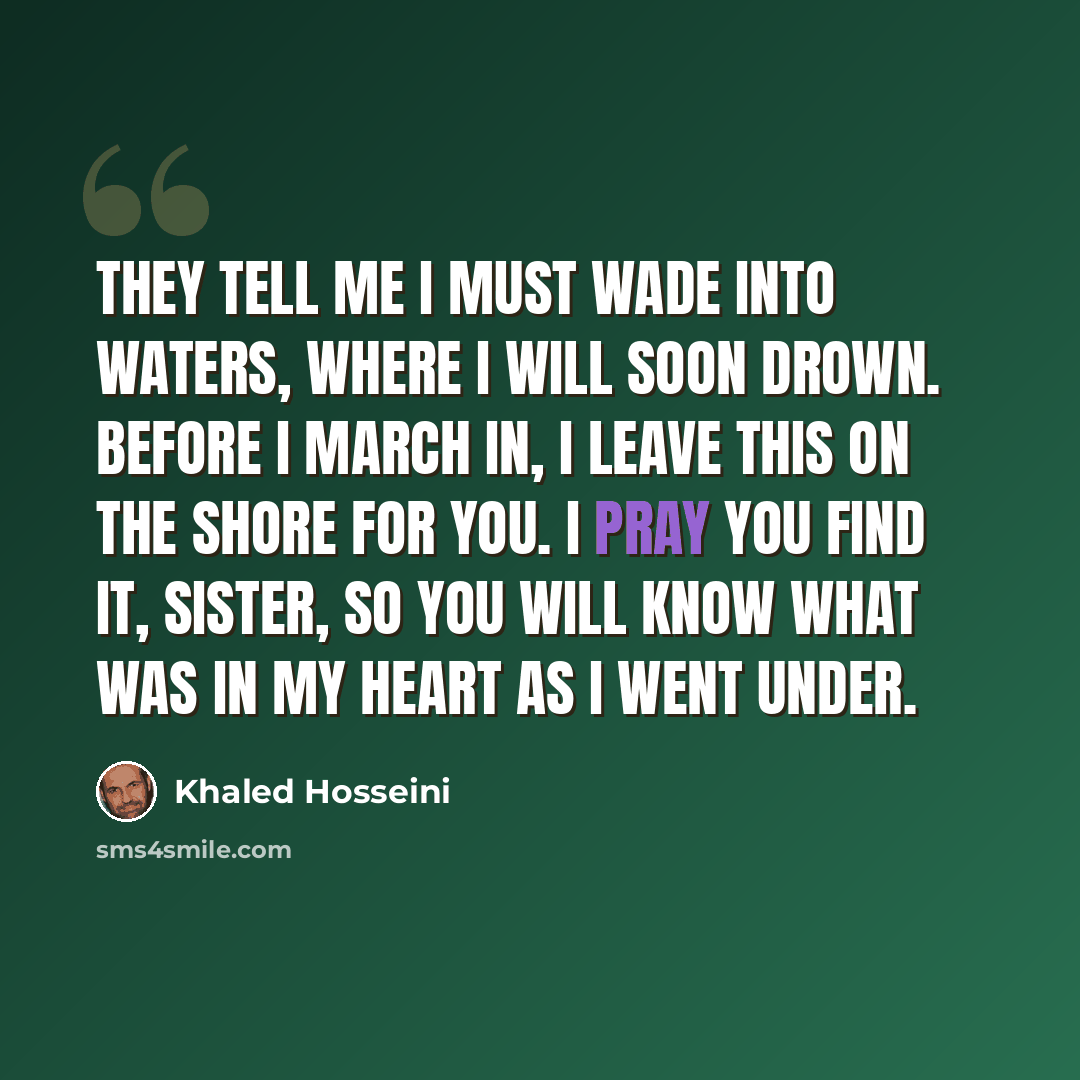 “They tell me I must wade into waters, where I will soon drown. Before I march in, I leave this on the shore for you. I pray you find it, sister, so you will know what was in my heart as I went under.” quote by Khaled Hosseini