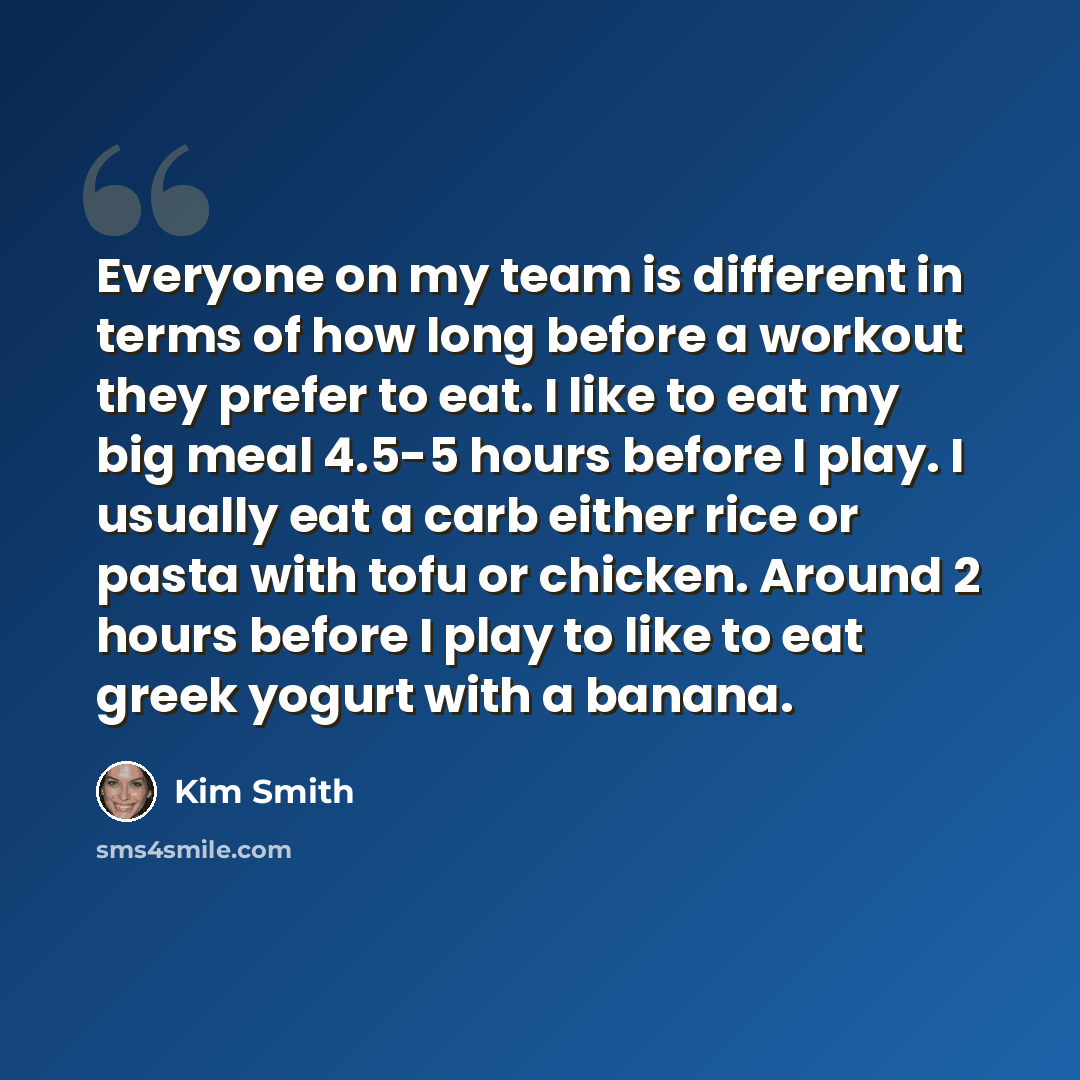 “Everyone on my team is different in terms of how long before a workout they prefer to eat. I like to eat my big meal 4.5-5 hours before I play. I usually eat a carb either rice or pasta with tofu or chicken. Around 2 hours before I play to like to eat greek yogurt with a banana.” quote by Kim Smith