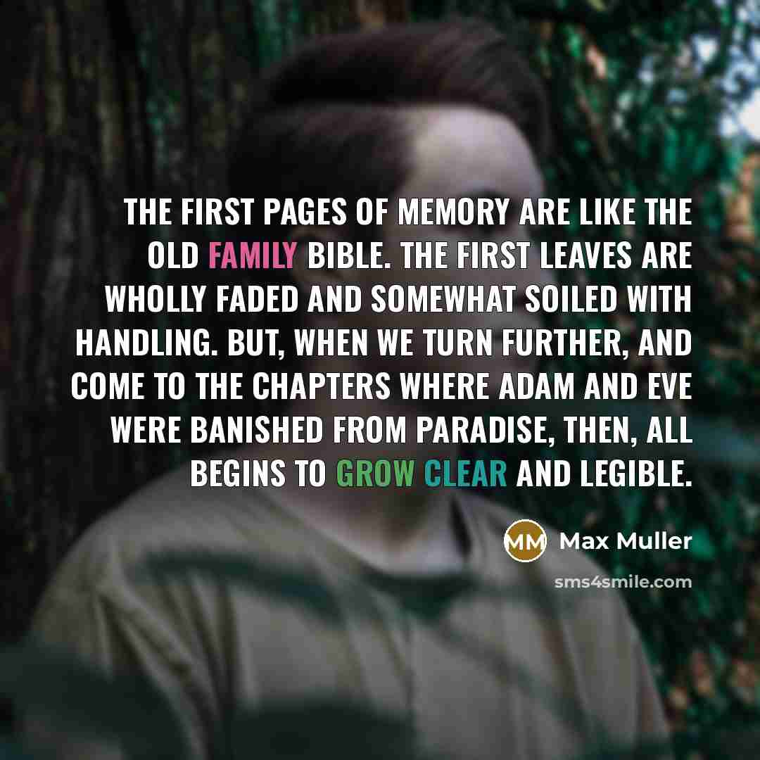 “The first pages of memory are like the old family Bible. The first leaves are wholly faded and somewhat soiled with handling. But, when we turn further, and come to the chapters where Adam and Eve were banished from Paradise, then, all begins to grow clear and legible.” quote by Max Muller