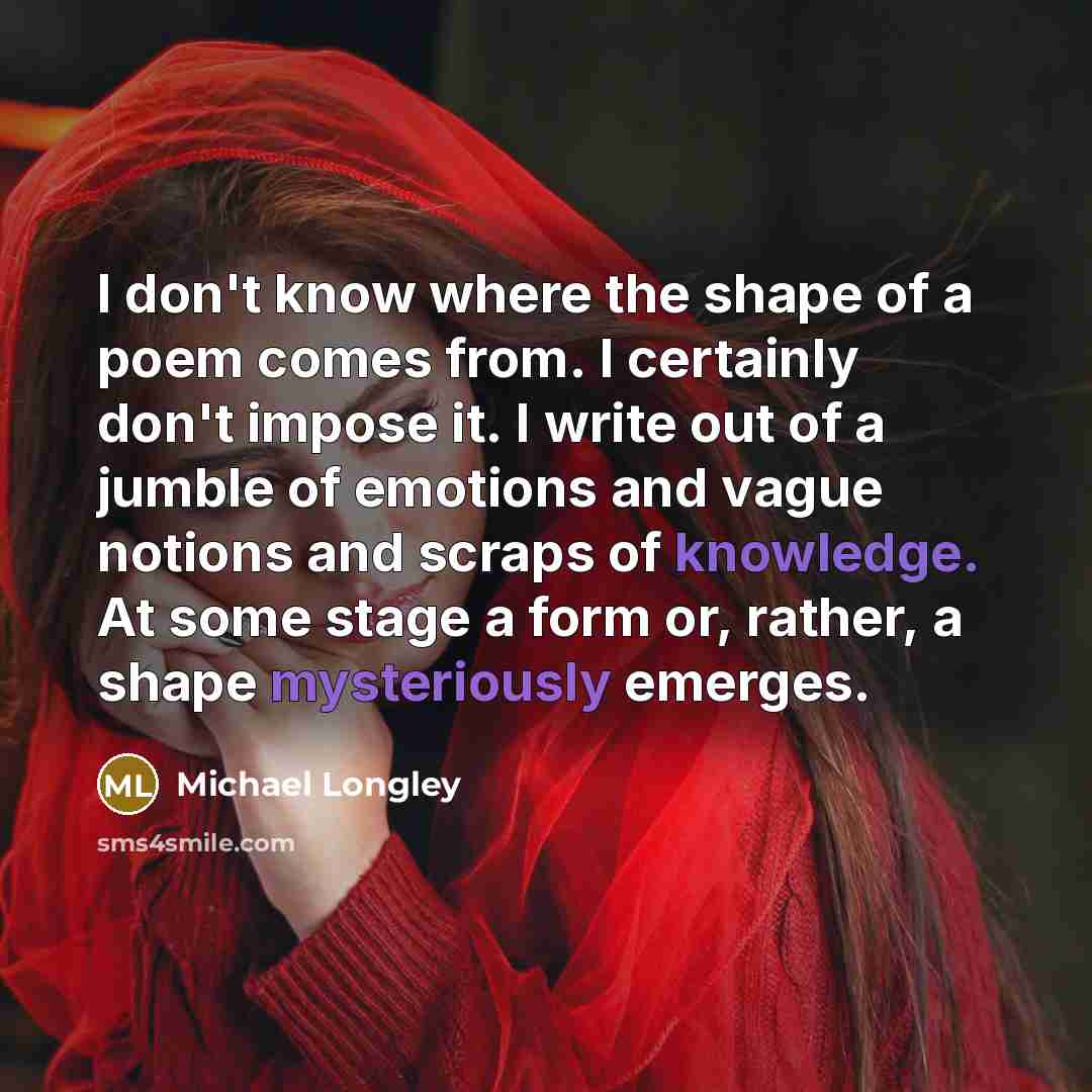 “I don't know where the shape of a poem comes from. I certainly don't impose it. I write out of a jumble of emotions and vague notions and scraps of knowledge. At some stage a form or, rather, a shape mysteriously emerges.” quote by Michael Longley