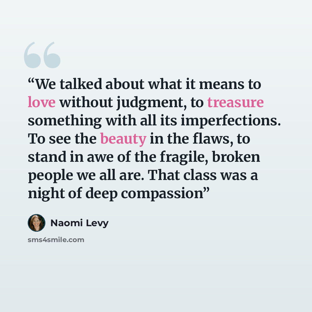 “We talked about what it means to love without judgment, to treasure something with all its imperfections. To see the beauty in the flaws, to stand in awe of the fragile, broken people we all are. That class was a night of deep compassion” quote by Naomi Levy
