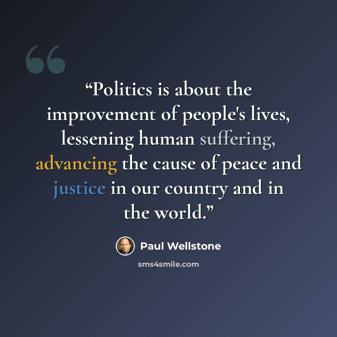 “Politics is about the improvement of people's lives, lessening human suffering, advancing the cause of peace and justice in our country and in the world.” quote by Paul Wellstone