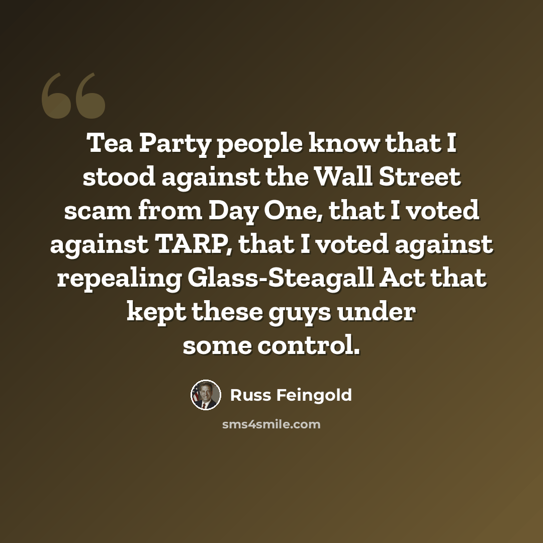 “Tea Party people know that I stood against the Wall Street scam from Day One, that I voted against TARP, that I voted against repealing Glass-Steagall Act that kept these guys under some control.” quote by Russ Feingold