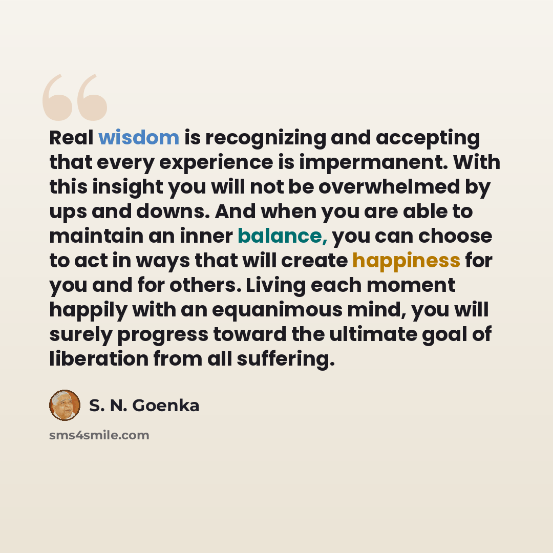 “Real wisdom is recognizing and accepting that every experience is impermanent. With this insight you will not be overwhelmed by ups and downs. And when you are able to maintain an inner balance, you can choose to act in ways that will create happiness for you and for others. Living each moment…” quote by S. N. Goenka
