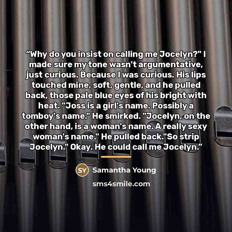 “Why do you insist on calling me Jocelyn?" I made sure my tone wasn't argumentative, just curious. Because I was curious. His lips touched mine, soft, gentle, and he pulled back, those pale blue eyes of his bright with heat. "Joss is a girl's name. Possibly a tomboy's name." He smirked. "Jocelyn…” quote by Samantha Young