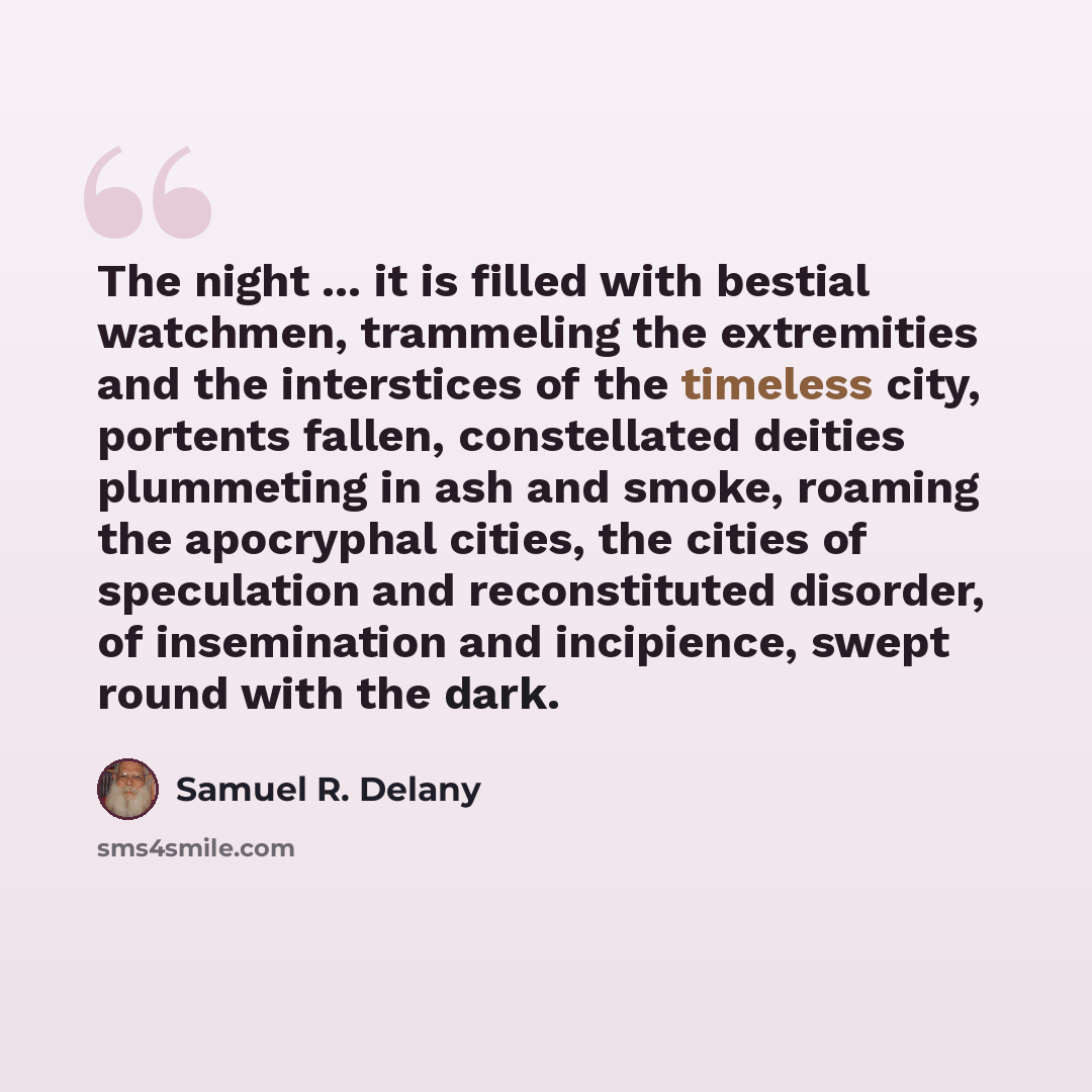 “The night ... it is filled with bestial watchmen, trammeling the extremities and the interstices of the timeless city, portents fallen, constellated deities plummeting in ash and smoke, roaming the apocryphal cities, the cities of speculation and reconstituted disorder, of insemination and…” quote by Samuel R. Delany
