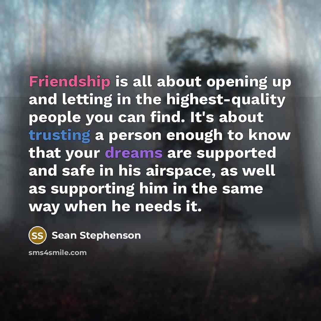 “Friendship is all about opening up and letting in the highest-quality people you can find. It's about trusting a person enough to know that your dreams are supported and safe in his airspace, as well as supporting him in the same way when he needs it.” quote by Sean Stephenson