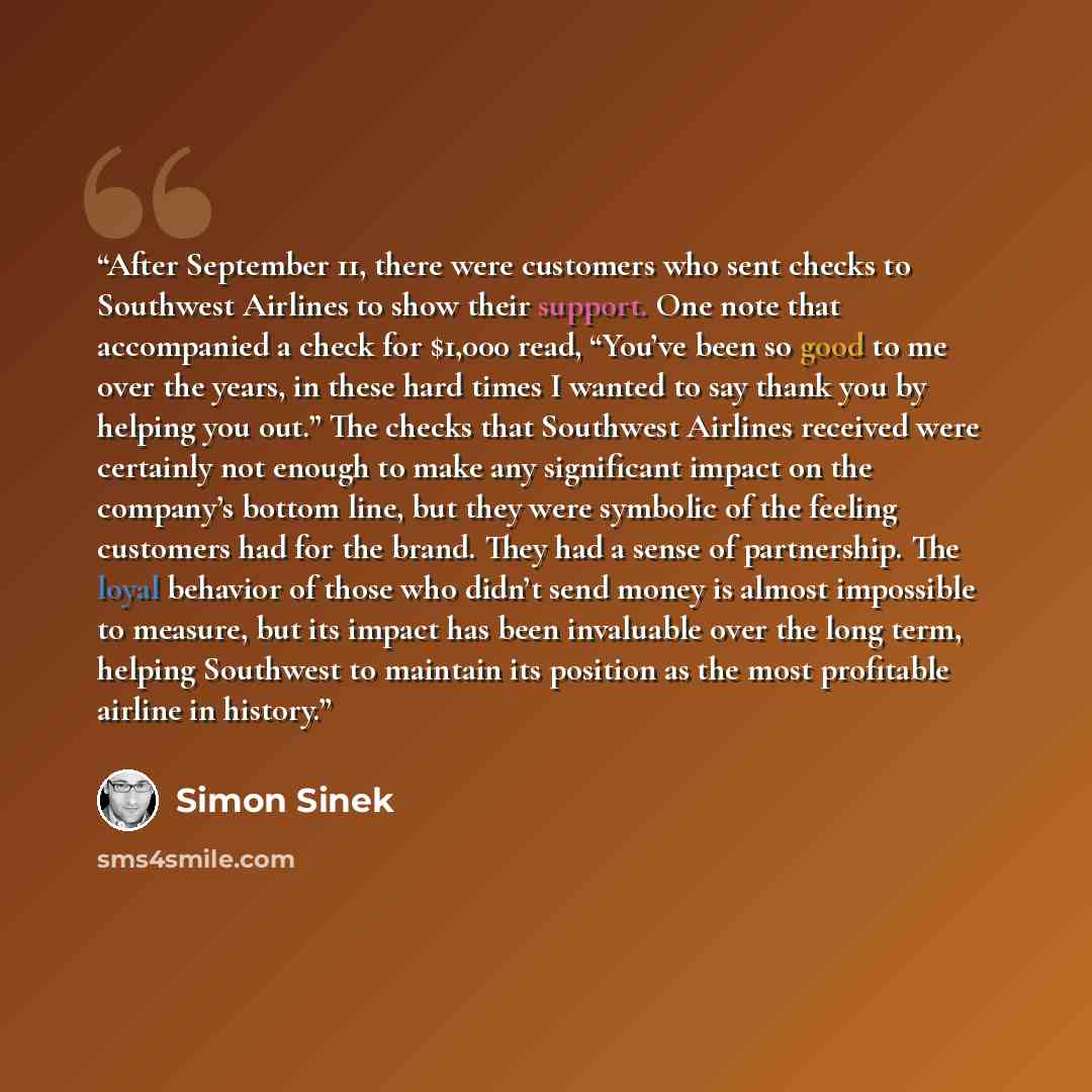 “After September 11, there were customers who sent checks to Southwest Airlines to show their support. One note that accompanied a check for $1,000 read, “You’ve been so good to me over the years, in these hard times I wanted to say thank you by helping you out.” The checks that Southwest Airlines…” quote by Simon Sinek