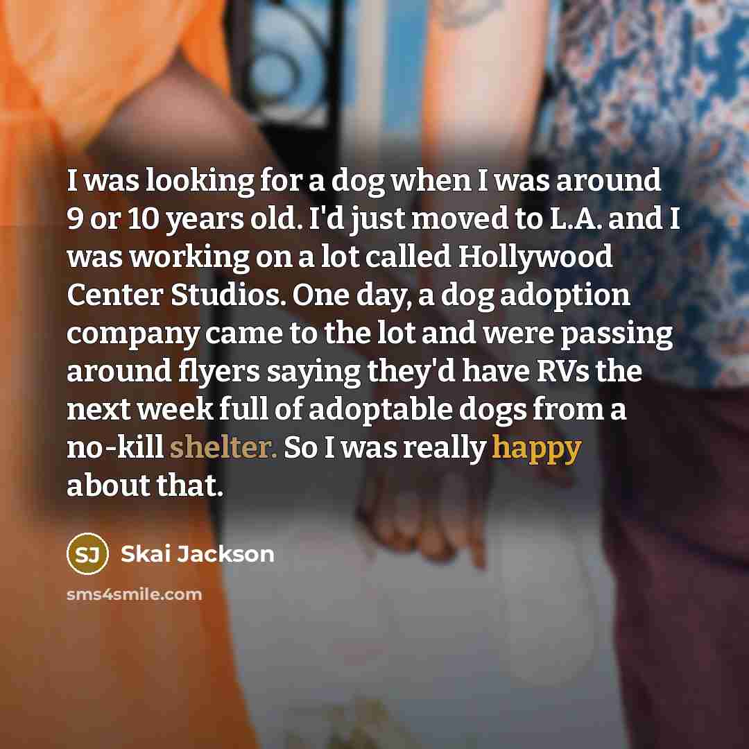 “I was looking for a dog when I was around 9 or 10 years old. I'd just moved to L.A. and I was working on a lot called Hollywood Center Studios. One day, a dog adoption company came to the lot and were passing around flyers saying they'd have RVs the next week full of adoptable dogs from a no-kill…” quote by Skai Jackson