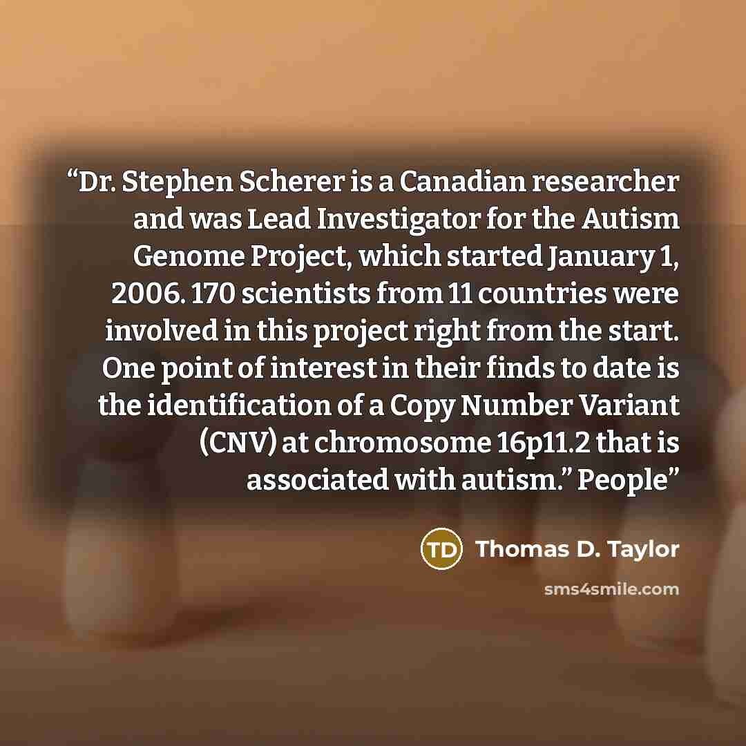 “Dr. Stephen Scherer is a Canadian researcher and was Lead Investigator for the Autism Genome Project, which started January 1, 2006. 170 scientists from 11 countries were involved in this project right from the start. One point of interest in their finds to date is the identification of a Copy…” quote by Thomas D. Taylor
