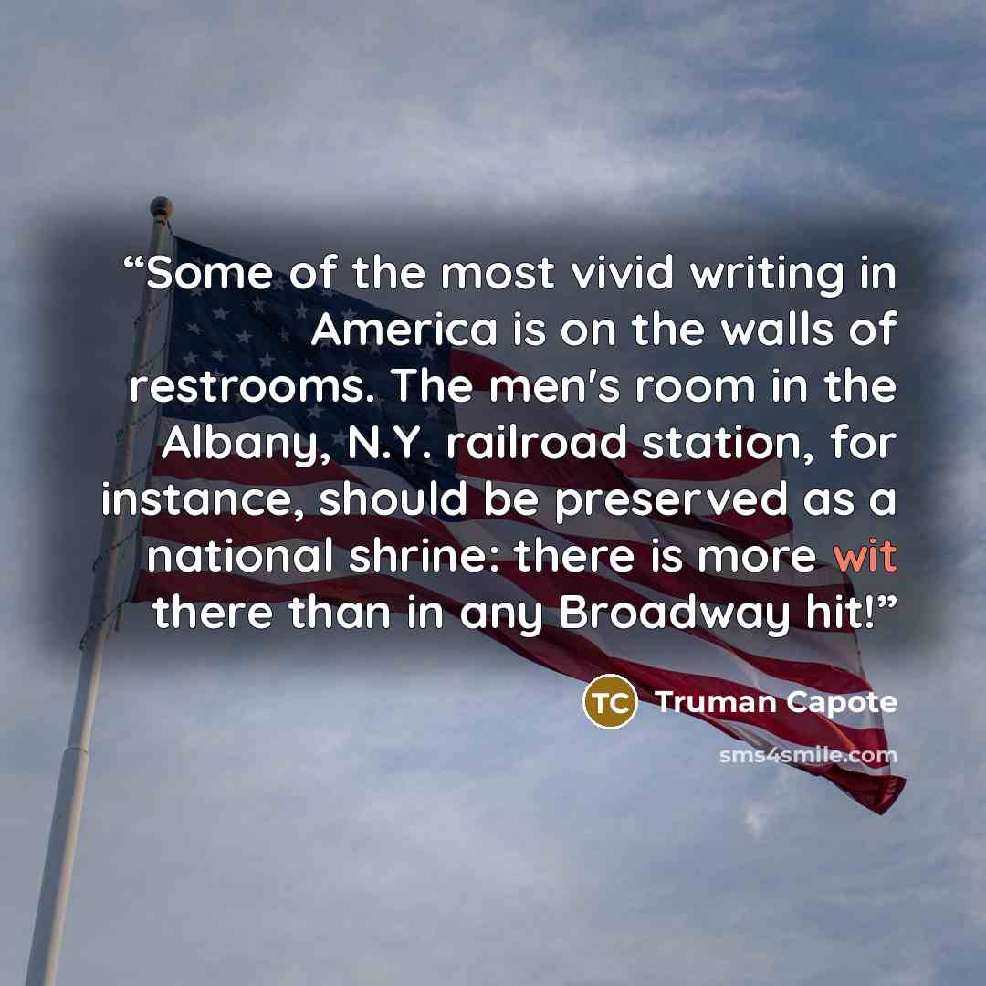 “Some of the most vivid writing in America is on the walls of restrooms. The men's room in the Albany, N.Y. railroad station, for instance, should be preserved as a national shrine: there is more wit there than in any Broadway hit!” quote by Truman Capote