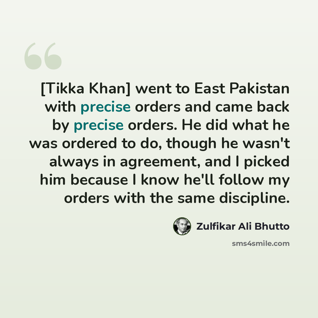 “[Tikka Khan] went to East Pakistan with precise orders and came back by precise orders. He did what he was ordered to do, though he wasn't always in agreement, and I picked him because I know he'll follow my orders with the same discipline.” quote by Zulfikar Ali Bhutto