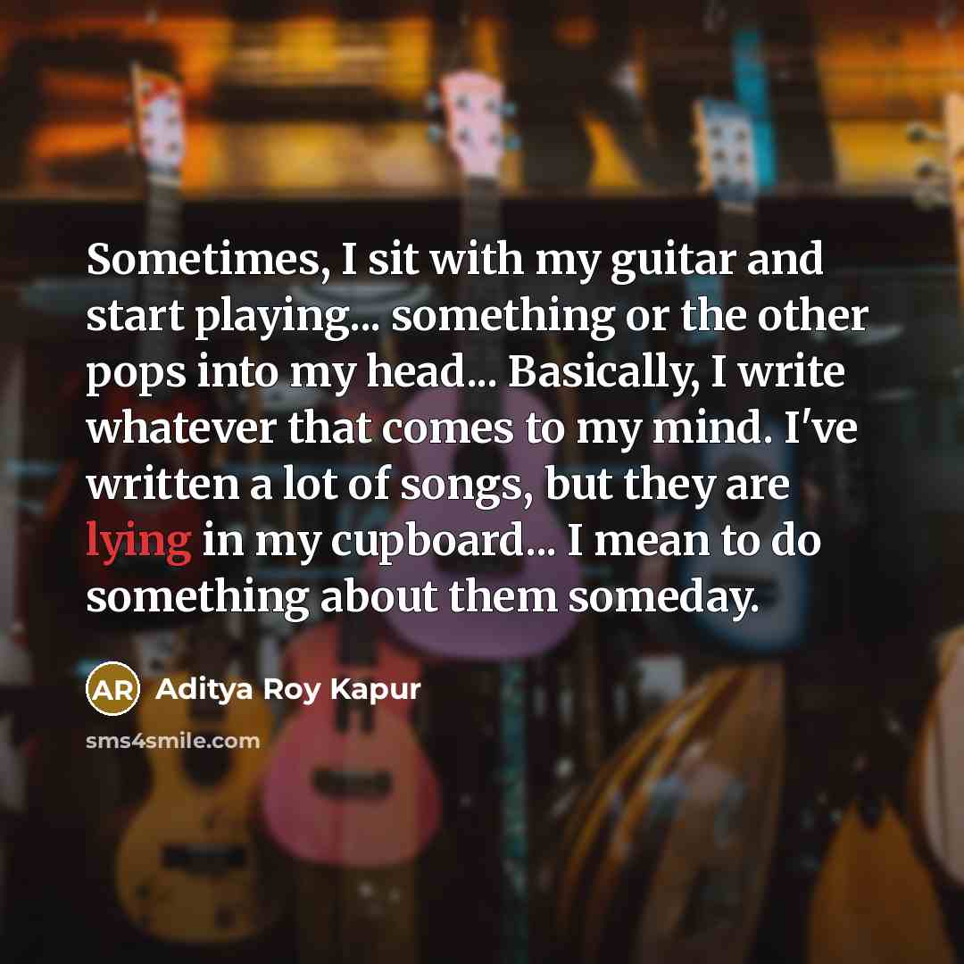 “Sometimes, I sit with my guitar and start playing... something or the other pops into my head... Basically, I write whatever that comes to my mind. I've written a lot of songs, but they are lying in my cupboard... I mean to do something about them someday.” quote by Aditya Roy Kapur