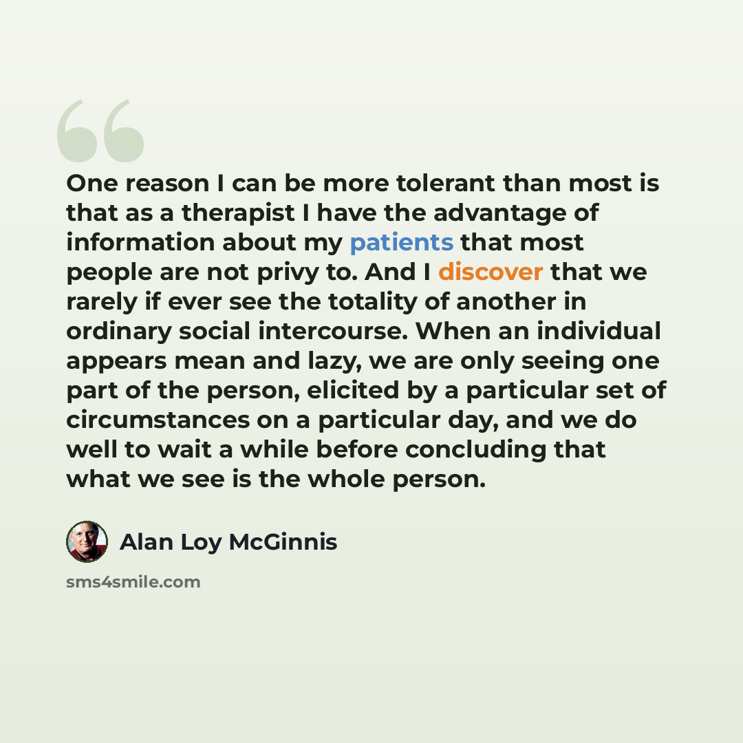 “One reason I can be more tolerant than most is that as a therapist I have the advantage of information about my patients that most people are not privy to. And I discover that we rarely if ever see the totality of another in ordinary social intercourse. When an individual appears mean and lazy, we…” quote by Alan Loy McGinnis