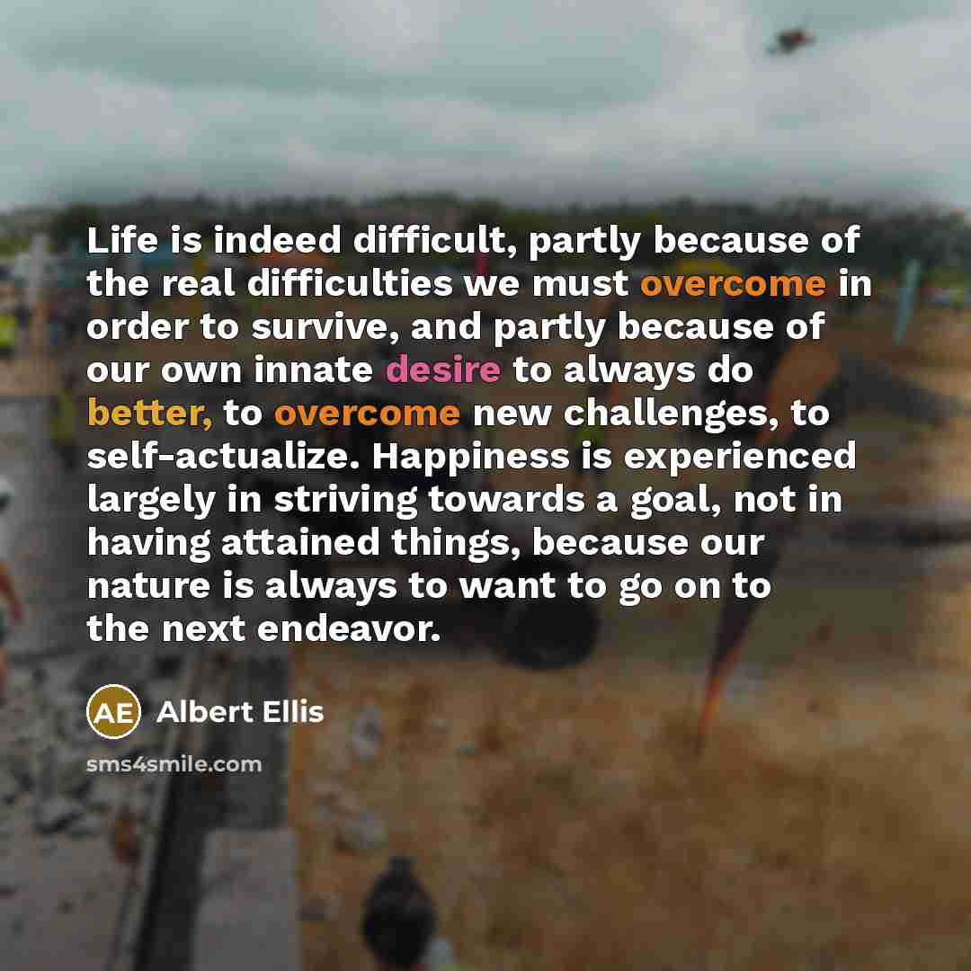 “Life is indeed difficult, partly because of the real difficulties we must overcome in order to survive, and partly because of our own innate desire to always do better, to overcome new challenges, to self-actualize. Happiness is experienced largely in striving towards a goal, not in having…” quote by Albert Ellis