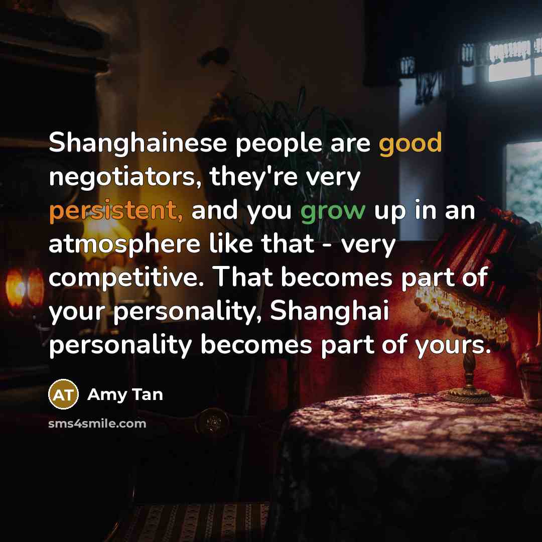 “Shanghainese people are good negotiators, they're very persistent, and you grow up in an atmosphere like that - very competitive. That becomes part of your personality, Shanghai personality becomes part of yours.” quote by Amy Tan