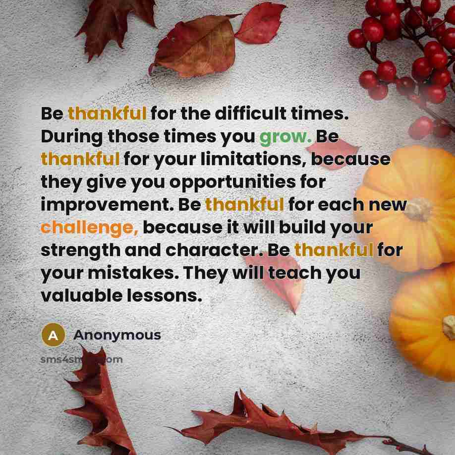 “Be thankful for the difficult times. During those times you grow. Be thankful for your limitations, because they give you opportunities for improvement. Be thankful for each new challenge, because it will build your strength and character. Be thankful for your mistakes. They will teach you…” quote by Anonymous