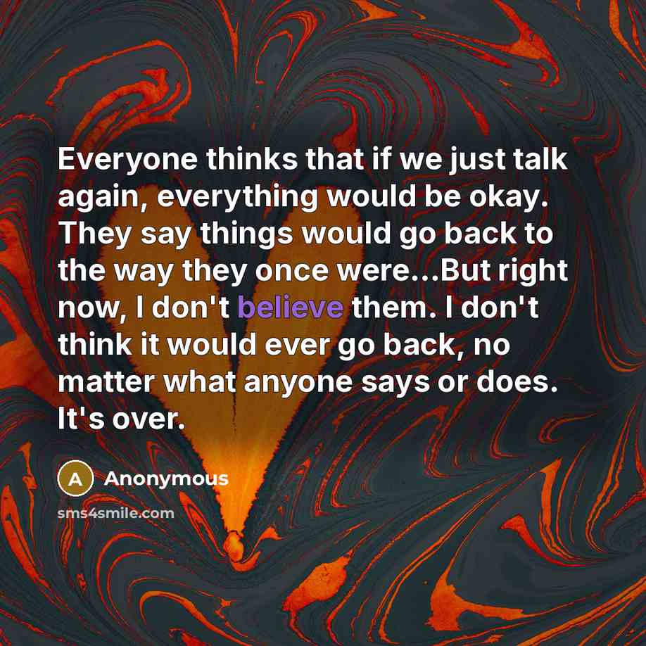 “Everyone thinks that if we just talk again, everything would be okay. They say things would go back to the way they once were...But right now, I don't believe them. I don't think it would ever go back, no matter what anyone says or does. It's over.” quote by Anonymous