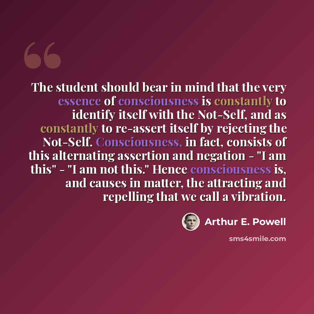 “The student should bear in mind that the very essence of consciousness is constantly to identify itself with the Not-Self, and as constantly to re-assert itself by rejecting the Not-Self. Consciousness, in fact, consists of this alternating assertion and negation - "I am this" - "I am not this."…” quote by Arthur E. Powell