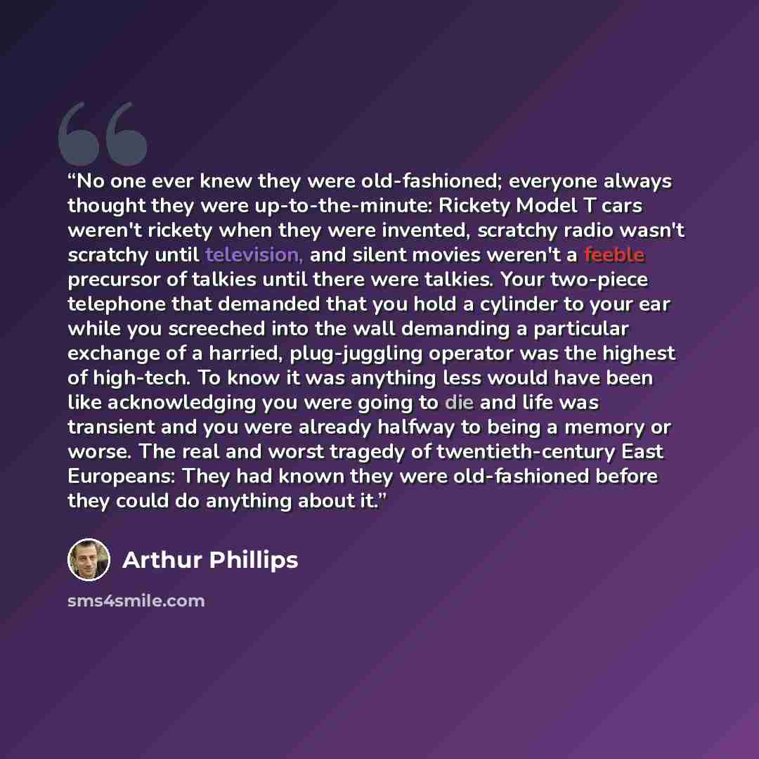 “No one ever knew they were old-fashioned; everyone always thought they were up-to-the-minute: Rickety Model T cars weren't rickety when they were invented, scratchy radio wasn't scratchy until television, and silent movies weren't a feeble precursor of talkies until there were talkies. Your…” quote by Arthur Phillips