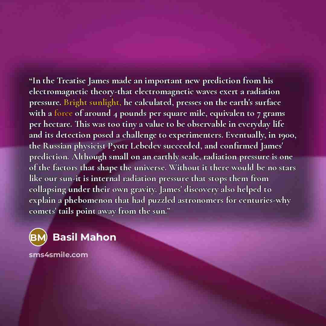 “In the Treatise James made an important new prediction from his electromagnetic theory-that electromagnetic waves exert a radiation pressure. Bright sunlight, he calculated, presses on the earth's surface with a force of around 4 pounds per square mile, equivalen to 7 grams per hectare. This was…” quote by Basil Mahon