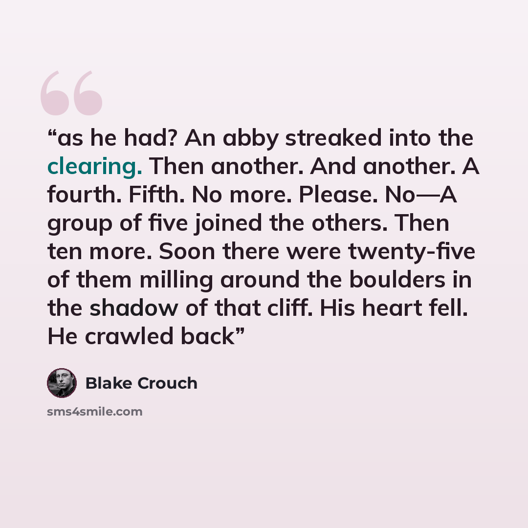 “as he had? An abby streaked into the clearing. Then another. And another. A fourth. Fifth. No more. Please. No—A group of five joined the others. Then ten more. Soon there were twenty-five of them milling around the boulders in the shadow of that cliff. His heart fell. He crawled back” quote by Blake Crouch