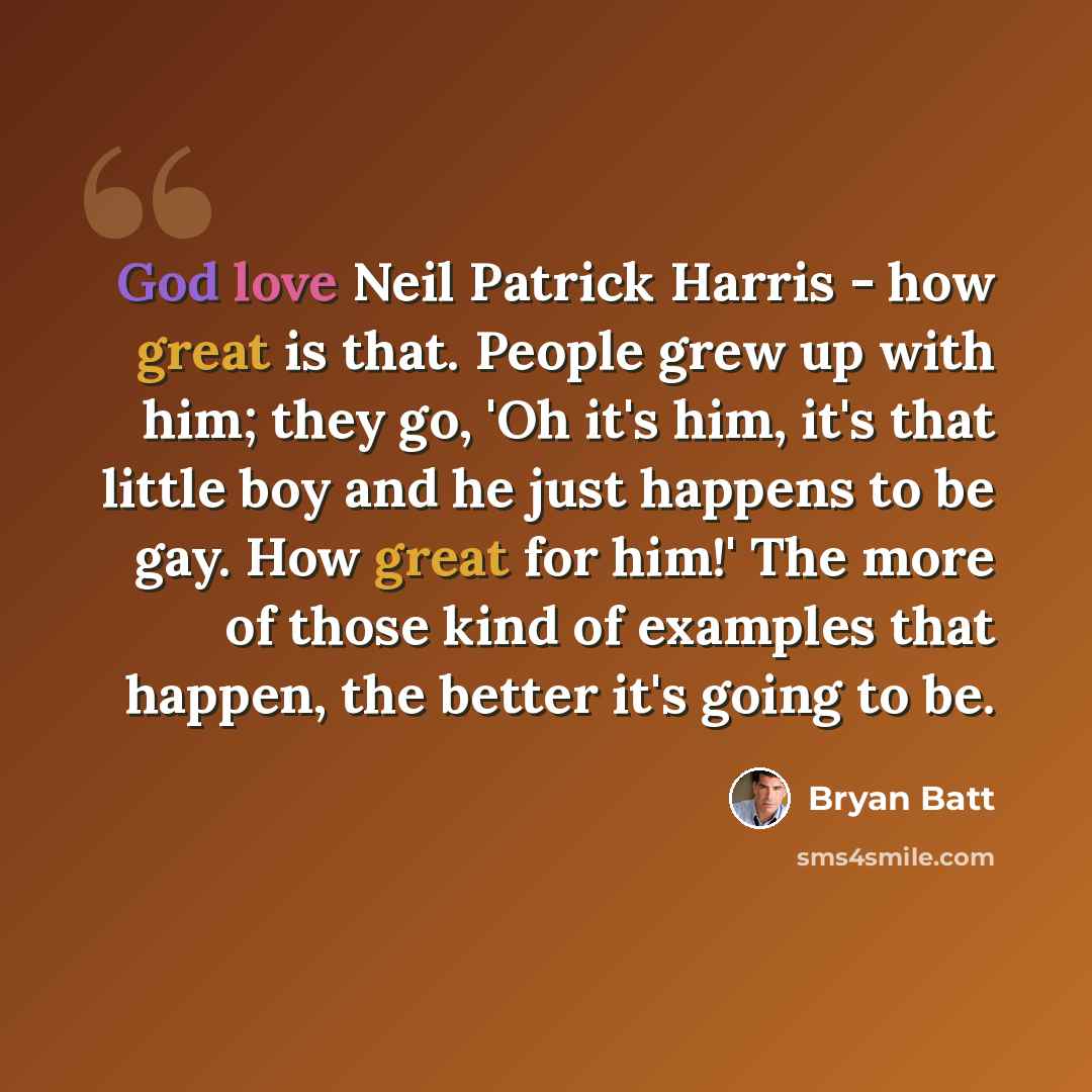 “God love Neil Patrick Harris - how great is that. People grew up with him; they go, 'Oh it's him, it's that little boy and he just happens to be gay. How great for him!' The more of those kind of examples that happen, the better it's going to be.” quote by Bryan Batt